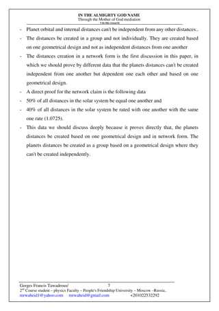 IN THE ALMIGHTY GOD NAME
Through the Mother of God mediation
I do this research
Gerges Francis Tawadrous/
2nd
Course student – physics Faculty – People's Friendship University – Moscow –Russia..
mrwaheid1@yahoo.com mrwaheid@gmail.com +201022532292
7
- Planet orbital and internal distances can't be independent from any other distances..
- The distances be created in a group and not individually. They are created based
on one geometrical design and not as independent distances from one another
- The distances creation in a network form is the first discussion in this paper, in
which we should prove by different data that the planets distances can't be created
independent from one another but dependent one each other and based on one
geometrical design.
- A direct proof for the network claim is the following data
- 50% of all distances in the solar system be equal one another and
- 40% of all distances in the solar system be rated with one another with the same
one rate (1.0725).
- This data we should discuss deeply because it proves directly that, the planets
distances be created based on one geometrical design and in network form. The
planets distances be created as a group based on a geometrical design where they
can't be created independently.
 