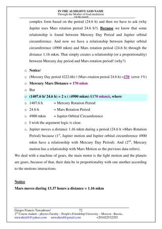 IN THE ALMIGHTY GOD NAME
Through the Mother of God mediation
I do this research
Gerges Francis Tawadrous/
2nd
Course student – physics Faculty – People's Friendship University – Moscow –Russia..
mrwaheid1@yahoo.com mrwaheid@gmail.com +201022532292
72
complex form based on the period (24.6 h) and then we have to ask (why
Jupiter uses Mars rotation period 24.6 h?). Because we know that some
relationship is found between Mercury Day Period and Jupiter orbital
circumference. And now we have a relationship between Jupiter orbital
circumference (4900 mkm) and Mars rotation period (24.6 h) through the
distance 1.16 mkm. That simply creates a relationship (or a proportionality)
between Mercury day period and Mars rotation period! (why?)
o Notice/
o (Mercury Day period 4222.6h) / (Mars rotation period 24.6 h) =170 (error 1%)
o Mercury Mars Distance = 170 mkm
o But
o (1407.6 h/ 24.6 h) = 2 x ( (4900 mkm) /(170 mkm)), where
o 1407.6 h = Mercury Rotation Period
o 24.6 h = Mars Rotation Period
o 4900 mkm = Jupiter Orbital Circumference
o I wish the argument logic is clear.
o Jupiter moves a distance 1.16 mkm during a period (24.6 h =Mars Rotation
Period) because (1st
, Jupiter motion and Jupiter orbital circumference 4900
mkm have a relationship with Mercury Day Period). And (2nd
, Mercury
motion has a relationship with Mars Motion as the previous data refers).
We deal with a machine of gears, the main motor is the light motion and the planets
are gears, because of that, their data be in proportionality with one another according
to the motions interactions.
Notice
Mars moves during 13.37 hours a distance = 1.16 mkm
 