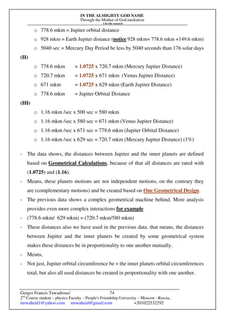 IN THE ALMIGHTY GOD NAME
Through the Mother of God mediation
I do this research
Gerges Francis Tawadrous/
2nd
Course student – physics Faculty – People's Friendship University – Moscow –Russia..
mrwaheid1@yahoo.com mrwaheid@gmail.com +201022532292
74
o 778.6 mkm = Jupiter orbital distance
o 928 mkm = Earth Jupiter distance (notice 928 mkm= 778.6 mkm +149.6 mkm)
o 5040 sec = Mercury Day Period be less by 5040 seconds than 176 solar days
(II)
o 778.6 mkm = 1.0725 x 720.7 mkm (Mercury Jupiter Distance)
o 720.7 mkm = 1.0725 x 671 mkm (Venus Jupiter Distance)
o 671 mkm = 1.0725 x 629 mkm (Earth Jupiter Distance)
o 778.6 mkm = Jupiter Orbital Distance
(III)
o 1.16 mkm /sec x 500 sec = 580 mkm
o 1.16 mkm /sec x 580 sec = 671 mkm (Venus Jupiter Distance)
o 1.16 mkm /sec x 671 sec = 778.6 mkm (Jupiter Orbital Distance)
o 1.16 mkm /sec x 629 sec = 720.7 mkm (Mercury Jupiter Distance) (1%)
- The data shows, the distances between Jupiter and the inner planets are defined
based on Geometrical Calculations, because of that all distances are rated with
(1.0725) and (1.16).
- Means, these planets motions are not independent motions, on the contrary they
are (complementary motions) and be created based on One Geometrical Design.
- The previous data shows a complex geometrical machine behind. More analysis
provides even more complex interactions for example
- (778.6 mkm/ 629 mkm) = (720.7 mkm/580 mkm)
- These distances also we have used in the previous data. that means, the distances
between Jupiter and the inner planets be created by some geometrical system
makes these distances be in proportionality to one another mutually.
- Means,
- Not just, Jupiter orbital circumference be = the inner planets orbital circumferences
total, but also all used distances be created in proportionality with one another.
 