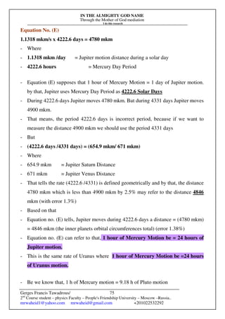 IN THE ALMIGHTY GOD NAME
Through the Mother of God mediation
I do this research
Gerges Francis Tawadrous/
2nd
Course student – physics Faculty – People's Friendship University – Moscow –Russia..
mrwaheid1@yahoo.com mrwaheid@gmail.com +201022532292
75
Equation No. (E)
1.1318 mkm/s x 4222.6 days = 4780 mkm
- Where
- 1.1318 mkm /day = Jupiter motion distance during a solar day
- 4222.6 hours = Mercury Day Period
- Equation (E) supposes that 1 hour of Mercury Motion = 1 day of Jupiter motion.
by that, Jupiter uses Mercury Day Period as 4222.6 Solar Days
- During 4222.6 days Jupiter moves 4780 mkm. But during 4331 days Jupiter moves
4900 mkm.
- That means, the period 4222.6 days is incorrect period, because if we want to
measure the distance 4900 mkm we should use the period 4331 days
- But
- (4222.6 days /4331 days) = (654.9 mkm/ 671 mkm)
- Where
- 654.9 mkm = Jupiter Saturn Distance
- 671 mkm = Jupiter Venus Distance
- That tells the rate (4222.6 /4331) is defined geometrically and by that, the distance
4780 mkm which is less than 4900 mkm by 2.5% may refer to the distance 4846
mkm (with error 1.3%)
- Based on that
- Equation no. (E) tells, Jupiter moves during 4222.6 days a distance = (4780 mkm)
= 4846 mkm (the inner planets orbital circumferences total) (error 1.38%)
- Equation no. (E) can refer to that, 1 hour of Mercury Motion be = 24 hours of
Jupiter motion.
- This is the same rate of Uranus where 1 hour of Mercury Motion be =24 hours
of Uranus motion.
- Be we know that, 1 h of Mercury motion = 9.18 h of Pluto motion
 