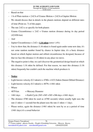 IN THE ALMIGHTY GOD NAME
Through the Mother of God mediation
I do this research
Gerges Francis Tawadrous/
2nd
Course student – physics Faculty – People's Friendship University – Moscow –Russia..
mrwaheid1@yahoo.com mrwaheid@gmail.com +201022532292
76
- Based on that
- 1 h of Pluto motion = 2.62 h of Uranus Motion = 2.62 h of Jupiter Motion
- We should discuss that in details in the planets motions depend on different rates
of time (Point no. 7) of this paper.
- The rate 2.62 is so specific for both planets
- Uranus Circumference x 2.62 = Uranus motion distance during its day period
(421056 km)
- And
- Jupiter Circumference x 2.62 = 1.16 mkm (error 1.4%)
- I try to show that, the distance (1.16 mkm) is found again under some new data. it's
not some random number found by chance in Jupiter data. it's a basic distance
based on which Jupiter motion and orbital circumference be designed, because of
that we face this distance (1.16 mkm) in any place we move.
- The negative point is that, we can't discover the geometrical design based on which
this distance 1.16 mkm be defined. For that reason, we meet this distance (1.16
mkm) frequently but couldn't catch the machine which produces it.
- Notice
- Light known velocity (0.3 mkm/s) x 4780s =1433.5mkm (Saturn Orbital Distance)
- Light known velocity (0.3 mkm/s) x 4879s =1461 mkm
- Where
- 4879 km = Mercury Diameter
- 1461 days = Earth Cycle (365 +365 +365 +366 days =1461 days)
- The distance 4780 mkm be used as (4780 seconds) where usually light uses the
rate (1 mkm = 1 second) but the planet uses the rate (1 mkm = 1 day).
- Please notice, again the distance (1461 mkm) be seen by us as a period of time
(1461 days) it's a usual behavior
 