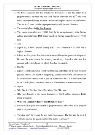 IN THE ALMIGHTY GOD NAME
Through the Mother of God mediation
I do this research
Gerges Francis Tawadrous/
2nd
Course student – physics Faculty – People's Friendship University – Moscow –Russia..
mrwaheid1@yahoo.com mrwaheid@gmail.com +201022532292
78
o We have 2 reasons for this conclusion. Because (1st
) the data refers to a
proportionality between the sun and Jupiter diameter and (2nd
) the data
refers to proportionality between the sun and Jupiter orbital circumference.
That shows 2 basic data be in proportionality with the sun diameter.
o The second player is the Earth moon
o The moon circumference (10921 km) be in proportionality with Jupiter
orbital circumference 4900 mkm based on Jupiter circumference (449197
km).
o And
o Jupiter (13.1 km/s) moves during 10921 sec a distance = 142984 km =
Jupiter diameter.
o I don't need to prove that, this data be created based on geometrical system.
Because the data proves that strongly and clearly. I need to discover this
geometrical system based on which this data be created.
o Shortly
o Jupiter is the basic player found on other side and effects on the sun creation
process. Where this event is happening, Jupiter adopted the Earth moon as
its own son and uses its data as part of Jupiter own data. as a result the earth
moon (small planet) has some chance to effect on the sun creation data!
o Again
o Why We See The Sun Disc =The Moon Disc? Because
o (The sun diameter / the moon diameter) = (Earth orbital distance/ Earth
moon Distance)
o Why The Diameters Rate = The Distances Rate?
o Because all players are created in proportionality with 4900 mkm (Jupiter
orbital circumference).
o The data can't be created by any pure coincidence. The fact can be seen if
we try to answer the question (how the matter is created?)
 
