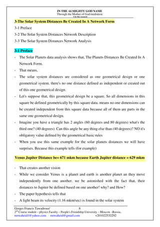 IN THE ALMIGHTY GOD NAME
Through the Mother of God mediation
I do this research
Gerges Francis Tawadrous/
2nd
Course student – physics Faculty – People's Friendship University – Moscow –Russia..
mrwaheid1@yahoo.com mrwaheid@gmail.com +201022532292
8
3-The Solar System Distances Be Created In A Network Form
3-1 Preface
3-2 The Solar System Distances Network Description
3-3 The Solar System Distances Network Analysis
3-1 Preface
- The Solar Planets data analysis shows that, The Planets Distances Be Created In A
Network Form.
- That means,
- The solar system distances are considered as one geometrical design or one
geometrical system. there's no one distance defined as independent or created out
of this one geometrical design.
- Let's suppose that, this geometrical design be a square. So all dimensions in this
square be defined geometrically by this square data. means no one dimensions can
be created independent from this square data because all of them are parts in the
same one geometrical design.
- Imagine you have a triangle has 2 angles (60 degrees and 80 degrees) what's the
third one? (40 degrees). Can this angle be any thing else than (40 degrees)? NO it's
obligatory value defined by the geometrical basic rules
- When you use this same example for the solar planets distances we will have
surprises. Because this example tells (for example)
Venus Jupiter Distance be= 671 mkm because Earth Jupiter distance = 629 mkm
- That creates another vision
- While we consider Venus is a planet and earth is another planet an they move
independently from one another. we be astonished with the fact that, their
distances to Jupiter be defined based on one another! why? and How?
- The paper hypothesis tells that
- A light beam its velocity (1.16 mkm/sec) is found in the solar system
 