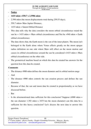 IN THE ALMIGHTY GOD NAME
Through the Mother of God mediation
I do this research
Gerges Francis Tawadrous/
2nd
Course student – physics Faculty – People's Friendship University – Moscow –Russia..
mrwaheid1@yahoo.com mrwaheid@gmail.com +201022532292
80
- Notice
- 1433 mkm =550.7 x 2.5986 mkm
- 2.598 mkm (the moon displacements total during 259.53 days),
- 550.7 mkm= Mars Jupiter Distance,
- 1433 mkm = Saturn Orbital Distance
- This data tells why the data considers the moon orbital circumference round the
sun be = 1433 mkm = Mars orbital circumference and Not be =940 mkm = Earth
orbital circumference.
- The data shows that, the Earth moon is the son of the inner planets. The moon isn't
belonged to the Earth alone where Venus effects greatly on the moon apogee
radius definition on one side where Mars still effect on the moon motion and
causes its orbital circumference around the sun be considered =1433 mkm = Mars
orbital circumference on the other side.
- The geometrical machine based on which this data be created has answers for the
question how this data be created.
Comments
- The distance 4900 mkm defines the moon diameter and its orbital motion range
- And
- The distance 4900 mkm controls the sun creation process and defines the sun
diameter.
- Because of that, the sun and moon data be created in proportionality as we have
discussed before.
- But
- Is the aforementioned data sufficient for this conclusion? Suppose (4900 mkm =
the sun diameter 1.392 mkm x 3475 km the moon diameter) can this data be a
sufficient for this heavy conclusion? Let's discuss the next data to answer this
question.
 