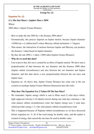 IN THE ALMIGHTY GOD NAME
Through the Mother of God mediation
I do this research
Gerges Francis Tawadrous/
2nd
Course student – physics Faculty – People's Friendship University – Moscow –Russia..
mrwaheid1@yahoo.com mrwaheid@gmail.com +201022532292
81
Group No. (2)
Equation No. (J)
(2 x The Sun Mass) = Jupiter Mass x 2094
Where
2094 mkm = Jupiter Uranus Distance
- How to make the rate 2094 be = the distance 2094 mkm?
- Geometrically, this process depends on Jupiter motion. because Jupiter diameter
142984 km = (1 million km/7) where Mercury orbital inclination = 7 degrees
- That means, the interaction of motions between Jupiter and Mercury can produce
the distance 1 mkm based on Jupiter diameter.
- By that, the rate 2094 x 1 mkm = 2094 mkm (Jupiter Uranus Distance)
- Why do we need this data?
- I try to prove that, the sun is created by an effect of Jupiter motion. We have seen a
proportionality of data between the sun diameter and the distance 4900 mkm
(Jupiter orbital circumference) and also between the sun diameter and Jupiter
diameter. and this data shows a new proportionality between the sun mass and
Jupiter mass.
- Equation no. (J) shows that, Jupiter Uranus Distance has some role in the sun
creation (or perhaps Jupiter Uranus Motions Interaction does this role)
- Why does The Equation Use 2 Values Of The Sun Mass?
- We remember, Jupiter energy which is sent to Pluto used (2 solar days) where,
light supposed velocity (1.16 mkm/s) travels during one solar day a distance = the
solar planets orbital circumferences total, but Jupiter energy uses 2 solar days
which provides energy = 2 x the solar planets orbital circumferences total
- This is happened because of Neptune orbital circumference as we have discussed
before (equation no. 3). So if the used energy be double value, and the matter is
created of energy, that caused the sun mass be used in double value.
 