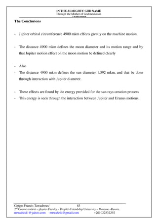 IN THE ALMIGHTY GOD NAME
Through the Mother of God mediation
I do this research
Gerges Francis Tawadrous/
2nd
Course student – physics Faculty – People's Friendship University – Moscow –Russia..
mrwaheid1@yahoo.com mrwaheid@gmail.com +201022532292
83
The Conclusions
- Jupiter orbital circumference 4900 mkm effects greatly on the machine motion
- The distance 4900 mkm defines the moon diameter and its motion range and by
that Jupiter motion effect on the moon motion be defined clearly
- Also
- The distance 4900 mkm defines the sun diameter 1.392 mkm, and that be done
through interaction with Jupiter diameter.
- These effects are found by the energy provided for the sun rays creation process
- This energy is seen through the interaction between Jupiter and Uranus motions.
 