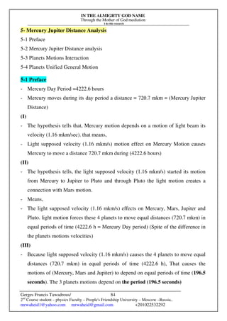 IN THE ALMIGHTY GOD NAME
Through the Mother of God mediation
I do this research
Gerges Francis Tawadrous/
2nd
Course student – physics Faculty – People's Friendship University – Moscow –Russia..
mrwaheid1@yahoo.com mrwaheid@gmail.com +201022532292
84
5- Mercury Jupiter Distance Analysis
5-1 Preface
5-2 Mercury Jupiter Distance analysis
5-3 Planets Motions Interaction
5-4 Planets Unified General Motion
5-1 Preface
- Mercury Day Period =4222.6 hours
- Mercury moves during its day period a distance = 720.7 mkm = (Mercury Jupiter
Distance)
(I)
- The hypothesis tells that, Mercury motion depends on a motion of light beam its
velocity (1.16 mkm/sec). that means,
- Light supposed velocity (1.16 mkm/s) motion effect on Mercury Motion causes
Mercury to move a distance 720.7 mkm during (4222.6 hours)
(II)
- The hypothesis tells, the light supposed velocity (1.16 mkm/s) started its motion
from Mercury to Jupiter to Pluto and through Pluto the light motion creates a
connection with Mars motion.
- Means,
- The light supposed velocity (1.16 mkm/s) effects on Mercury, Mars, Jupiter and
Pluto. light motion forces these 4 planets to move equal distances (720.7 mkm) in
equal periods of time (4222.6 h = Mercury Day period) (Spite of the difference in
the planets motions velocities)
(III)
- Because light supposed velocity (1.16 mkm/s) causes the 4 planets to move equal
distances (720.7 mkm) in equal periods of time (4222.6 h), That causes the
motions of (Mercury, Mars and Jupiter) to depend on equal periods of time (196.5
seconds). The 3 planets motions depend on the period (196.5 seconds)
 