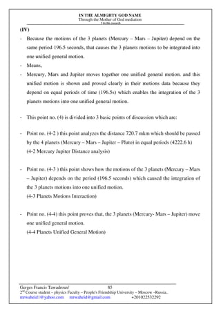IN THE ALMIGHTY GOD NAME
Through the Mother of God mediation
I do this research
Gerges Francis Tawadrous/
2nd
Course student – physics Faculty – People's Friendship University – Moscow –Russia..
mrwaheid1@yahoo.com mrwaheid@gmail.com +201022532292
85
(IV)
- Because the motions of the 3 planets (Mercury – Mars – Jupiter) depend on the
same period 196.5 seconds, that causes the 3 planets motions to be integrated into
one unified general motion.
- Means,
- Mercury, Mars and Jupiter moves together one unified general motion. and this
unified motion is shown and proved clearly in their motions data because they
depend on equal periods of time (196.5s) which enables the integration of the 3
planets motions into one unified general motion.
- This point no. (4) is divided into 3 basic points of discussion which are:
- Point no. (4-2 ) this point analyzes the distance 720.7 mkm which should be passed
by the 4 planets (Mercury – Mars – Jupiter – Pluto) in equal periods (4222.6 h)
(4-2 Mercury Jupiter Distance analysis)
- Point no. (4-3 ) this point shows how the motions of the 3 planets (Mercury – Mars
– Jupiter) depends on the period (196.5 seconds) which caused the integration of
the 3 planets motions into one unified motion.
(4-3 Planets Motions Interaction)
- Point no. (4-4) this point proves that, the 3 planets (Mercury- Mars – Jupiter) move
one unified general motion.
(4-4 Planets Unified General Motion)
 