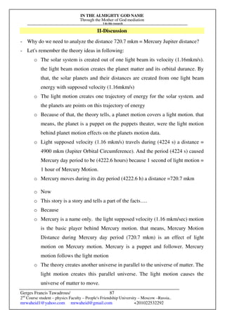 IN THE ALMIGHTY GOD NAME
Through the Mother of God mediation
I do this research
Gerges Francis Tawadrous/
2nd
Course student – physics Faculty – People's Friendship University – Moscow –Russia..
mrwaheid1@yahoo.com mrwaheid@gmail.com +201022532292
87
II-Discussion
- Why do we need to analyze the distance 720.7 mkm = Mercury Jupiter distance?
- Let's remember the theory ideas in following:
o The solar system is created out of one light beam its velocity (1.16mkm/s).
the light beam motion creates the planet matter and its orbital durance. By
that, the solar planets and their distances are created from one light beam
energy with supposed velocity (1.16mkm/s)
o The light motion creates one trajectory of energy for the solar system. and
the planets are points on this trajectory of energy
o Because of that, the theory tells, a planet motion covers a light motion. that
means, the planet is a puppet on the puppets theater, were the light motion
behind planet motion effects on the planets motion data.
o Light supposed velocity (1.16 mkm/s) travels during (4224 s) a distance =
4900 mkm (Jupiter Orbital Circumference). And the period (4224 s) caused
Mercury day period to be (4222.6 hours) because 1 second of light motion =
1 hour of Mercury Motion.
o Mercury moves during its day period (4222.6 h) a distance =720.7 mkm
o Now
o This story is a story and tells a part of the facts….
o Because
o Mercury is a name only. the light supposed velocity (1.16 mkm/sec) motion
is the basic player behind Mercury motion. that means, Mercury Motion
Distance during Mercury day period (720.7 mkm) is an effect of light
motion on Mercury motion. Mercury is a puppet and follower. Mercury
motion follows the light motion
o The theory creates another universe in parallel to the universe of matter. The
light motion creates this parallel universe. The light motion causes the
universe of matter to move.
 