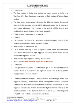IN THE ALMIGHTY GOD NAME
Through the Mother of God mediation
I do this research
Gerges Francis Tawadrous/
2nd
Course student – physics Faculty – People's Friendship University – Moscow –Russia..
mrwaheid1@yahoo.com mrwaheid@gmail.com +201022532292
88
o I want to say
o The light motion is similar to a teacher and planet motion is similar to a
blackboard, by that, planet data be created by light motion effect on planet
motion.
o The light beam creates equal effects on the different planets. Because of
that, the light supposed velocity (1.16 mkm/sec) caused the 4 planets to
move equal distances (720.7 mkm) in the period (4222.6 hours) with
modifications required by the geometrical necessities
o This is a hypothesis and we try to prove it.
o That tells,
o The distance 720.7 mkm is a reference for light supposed velocity (1.16
mkm/sec) motion effect on the 4 planets motions.
o Now we have an information that
o The 4 planets (Mercury – Mars – Jupiter – Pluto) move equal distances
(720.7mkm) because of the light supposed velocity (1.16 mkm/sec) motion
effect on the 4 planets motions.
o How does the light supposed velocity do this task?
o By the distance 5848 mkm (Mercury Pluto Distance)
o That means,
o Through our discussion we should keep an eye on the distance 5848 mkm
because based on this distance the 4 planets move equal distances (720.7
mkm) in defined periods of time.
o That because the distance (5848 mkm) is a direct motion of light where light
supposed velocity (1.16 mkm/sec) travels during (5040 seconds) a distance
= 5848 mkm. By that the distance 5848 mkm shows a direct motion of light
supposed velocity and by this distance the light supposed velocity (1.16
mkm/sec) effects on the 4 planets motions to move 720.7 mkm in period
(=4222.6 hours) with the necessary modifications.
 
