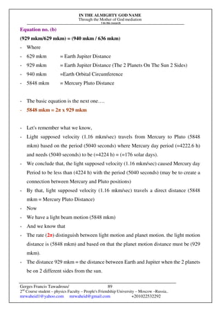 IN THE ALMIGHTY GOD NAME
Through the Mother of God mediation
I do this research
Gerges Francis Tawadrous/
2nd
Course student – physics Faculty – People's Friendship University – Moscow –Russia..
mrwaheid1@yahoo.com mrwaheid@gmail.com +201022532292
89
Equation no. (b)
(929 mkm/629 mkm) = (940 mkm / 636 mkm)
- Where
- 629 mkm = Earth Jupiter Distance
- 929 mkm = Earth Jupiter Distance (The 2 Planets On The Sun 2 Sides)
- 940 mkm =Earth Orbital Circumference
- 5848 mkm = Mercury Pluto Distance
- The basic equation is the next one….
- 5848 mkm = 2π x 929 mkm
- Let's remember what we know,
- Light supposed velocity (1.16 mkm/sec) travels from Mercury to Pluto (5848
mkm) based on the period (5040 seconds) where Mercury day period (=4222.6 h)
and needs (5040 seconds) to be (=4224 h) = (=176 solar days).
- We conclude that, the light supposed velocity (1.16 mkm/sec) caused Mercury day
Period to be less than (4224 h) with the period (5040 seconds) (may be to create a
connection between Mercury and Pluto positions)
- By that, light supposed velocity (1.16 mkm/sec) travels a direct distance (5848
mkm = Mercury Pluto Distance)
- Now
- We have a light beam motion (5848 mkm)
- And we know that
- The rate (2π) distinguish between light motion and planet motion. the light motion
distance is (5848 mkm) and based on that the planet motion distance must be (929
mkm).
- The distance 929 mkm = the distance between Earth and Jupiter when the 2 planets
be on 2 different sides from the sun.
 