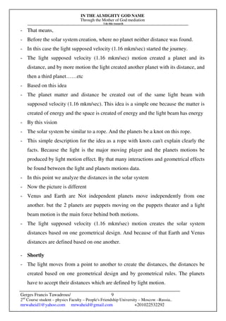 IN THE ALMIGHTY GOD NAME
Through the Mother of God mediation
I do this research
Gerges Francis Tawadrous/
2nd
Course student – physics Faculty – People's Friendship University – Moscow –Russia..
mrwaheid1@yahoo.com mrwaheid@gmail.com +201022532292
9
- That means,
- Before the solar system creation, where no planet neither distance was found.
- In this case the light supposed velocity (1.16 mkm/sec) started the journey.
- The light supposed velocity (1.16 mkm/sec) motion created a planet and its
distance, and by more motion the light created another planet with its distance, and
then a third planet……etc
- Based on this idea
- The planet matter and distance be created out of the same light beam with
supposed velocity (1.16 mkm/sec). This idea is a simple one because the matter is
created of energy and the space is created of energy and the light beam has energy
- By this vision
- The solar system be similar to a rope. And the planets be a knot on this rope.
- This simple description for the idea as a rope with knots can't explain clearly the
facts. Because the light is the major moving player and the planets motions be
produced by light motion effect. By that many interactions and geometrical effects
be found between the light and planets motions data.
- In this point we analyze the distances in the solar system
- Now the picture is different
- Venus and Earth are Not independent planets move independently from one
another. but the 2 planets are puppets moving on the puppets theater and a light
beam motion is the main force behind both motions.
- The light supposed velocity (1.16 mkm/sec) motion creates the solar system
distances based on one geometrical design. And because of that Earth and Venus
distances are defined based on one another.
- Shortly
- The light moves from a point to another to create the distances, the distances be
created based on one geometrical design and by geometrical rules. The planets
have to accept their distances which are defined by light motion.
 