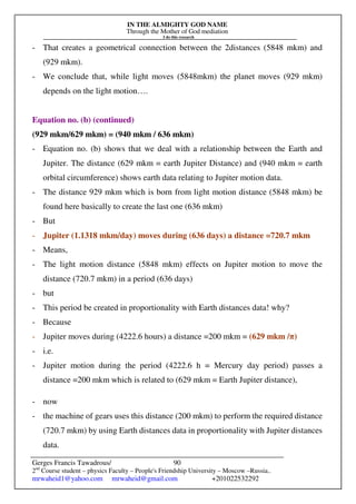 IN THE ALMIGHTY GOD NAME
Through the Mother of God mediation
I do this research
Gerges Francis Tawadrous/
2nd
Course student – physics Faculty – People's Friendship University – Moscow –Russia..
mrwaheid1@yahoo.com mrwaheid@gmail.com +201022532292
90
- That creates a geometrical connection between the 2distances (5848 mkm) and
(929 mkm).
- We conclude that, while light moves (5848mkm) the planet moves (929 mkm)
depends on the light motion….
Equation no. (b) (continued)
(929 mkm/629 mkm) = (940 mkm / 636 mkm)
- Equation no. (b) shows that we deal with a relationship between the Earth and
Jupiter. The distance (629 mkm = earth Jupiter Distance) and (940 mkm = earth
orbital circumference) shows earth data relating to Jupiter motion data.
- The distance 929 mkm which is born from light motion distance (5848 mkm) be
found here basically to create the last one (636 mkm)
- But
- Jupiter (1.1318 mkm/day) moves during (636 days) a distance =720.7 mkm
- Means,
- The light motion distance (5848 mkm) effects on Jupiter motion to move the
distance (720.7 mkm) in a period (636 days)
- but
- This period be created in proportionality with Earth distances data! why?
- Because
- Jupiter moves during (4222.6 hours) a distance =200 mkm = (629 mkm /π)
- i.e.
- Jupiter motion during the period (4222.6 h = Mercury day period) passes a
distance =200 mkm which is related to (629 mkm = Earth Jupiter distance),
- now
- the machine of gears uses this distance (200 mkm) to perform the required distance
(720.7 mkm) by using Earth distances data in proportionality with Jupiter distances
data.
 