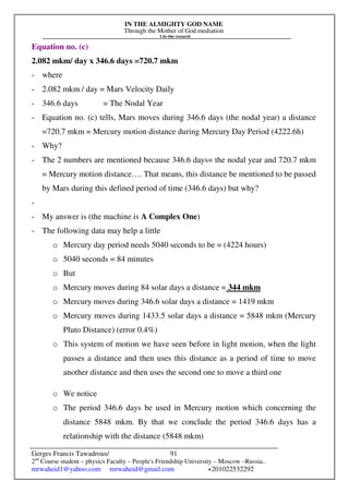 IN THE ALMIGHTY GOD NAME
Through the Mother of God mediation
I do this research
Gerges Francis Tawadrous/
2nd
Course student – physics Faculty – People's Friendship University – Moscow –Russia..
mrwaheid1@yahoo.com mrwaheid@gmail.com +201022532292
91
Equation no. (c)
2.082 mkm/ day x 346.6 days =720.7 mkm
- where
- 2.082 mkm / day = Mars Velocity Daily
- 346.6 days = The Nodal Year
- Equation no. (c) tells, Mars moves during 346.6 days (the nodal year) a distance
=720.7 mkm = Mercury motion distance during Mercury Day Period (4222.6h)
- Why?
- The 2 numbers are mentioned because 346.6 days= the nodal year and 720.7 mkm
= Mercury motion distance…. That means, this distance be mentioned to be passed
by Mars during this defined period of time (346.6 days) but why?
-
- My answer is (the machine is A Complex One)
- The following data may help a little
o Mercury day period needs 5040 seconds to be = (4224 hours)
o 5040 seconds = 84 minutes
o But
o Mercury moves during 84 solar days a distance = 344 mkm
o Mercury moves during 346.6 solar days a distance = 1419 mkm
o Mercury moves during 1433.5 solar days a distance = 5848 mkm (Mercury
Pluto Distance) (error 0.4%)
o This system of motion we have seen before in light motion, when the light
passes a distance and then uses this distance as a period of time to move
another distance and then uses the second one to move a third one
o We notice
o The period 346.6 days be used in Mercury motion which concerning the
distance 5848 mkm. By that we conclude the period 346.6 days has a
relationship with the distance (5848 mkm)
 