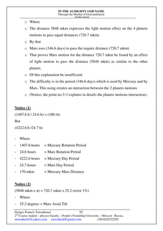 IN THE ALMIGHTY GOD NAME
Through the Mother of God mediation
I do this research
Gerges Francis Tawadrous/
2nd
Course student – physics Faculty – People's Friendship University – Moscow –Russia..
mrwaheid1@yahoo.com mrwaheid@gmail.com +201022532292
92
o Where
o The distance 5848 mkm expresses the light motion effect on the 4 planets
motions to pass equal distances (720.7 mkm)
o By that
o Mars uses (346.6 days) to pass the require distance (720.7 mkm)
o That proves Mars motion for the distance 720.7 mkm be found by an effect
of light motion to pass the distance (5848 mkm) as similar to the other
planets.
o Of this explanation be insufficient
o The difficulty is in the period (346.6 days) which is used by Mercury and by
Mars. This using creates an interaction between the 2 planets motions
o (Notice, the point no.3-3 explains in details the planets motions interaction).
Notice (1)
(1407.6 h / 24.6 h) = (180 /π)
But
(4222.6 h /24.7 h)
- Where
- 1407.6 hours = Mercury Rotation Period
- 24.6 hours = Mars Rotation Period
- 4222.6 hours = Mercury Day Period
- 24.7 hours = Mars Day Period
- 170 mkm = Mercury Mars Distance
Notice (2)
(5848 mkm x π) = 720.7 mkm x 25.2 (error 1%)
- Where
- 25.2 degrees = Mars Axial Tilt
 