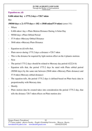 IN THE ALMIGHTY GOD NAME
Through the Mother of God mediation
I do this research
Gerges Francis Tawadrous/
2nd
Course student – physics Faculty – People's Friendship University – Moscow –Russia..
mrwaheid1@yahoo.com mrwaheid@gmail.com +201022532292
93
Equation no. (d)
0.406 mkm/ day x 1775.2 days =720.7 mkm
But
(90560 days x 2) /1775 days = 102 = (5848 mkm/57.9 mkm) (error 1%)
- Where
- 0.406 mkm / day = Pluto Motion Distance During A Solar Day
- 90560 days =Pluto Orbital Period
- 57.9 mkm =Mercury Orbital Distance
- 5848 mkm =Mercury Pluto Distance
- Equation no.(d) tells that,
- Pluto moves during 1775.2 days a distance =720.7 mkm
- This is the distance be required by light motion effect on the 4 planets motions
- Now
- The period 1775.2 days should be related to Mercury day period (4222.6 h)
- Equation tells that, the period 1775.2 days be rated with Pluto orbital period
(90560 days) by the same rate between (5848 mkm =Mercury Pluto distance) and
57.9 mkm (Mercury orbital distance)
- The equation tells, the period 1775.2 days is defined based on Pluto basic data in
proportionality with Mercury data.
- Shortly
- Pluto motion data be created takes into consideration the period 1775.2 day, that
tells the distance 720.7 mkm effects on Pluto motion also
 