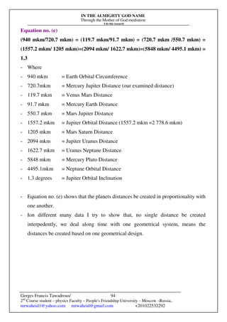 IN THE ALMIGHTY GOD NAME
Through the Mother of God mediation
I do this research
Gerges Francis Tawadrous/
2nd
Course student – physics Faculty – People's Friendship University – Moscow –Russia..
mrwaheid1@yahoo.com mrwaheid@gmail.com +201022532292
94
Equation no. (e)
(940 mkm/720.7 mkm) = (119.7 mkm/91.7 mkm) = (720.7 mkm /550.7 mkm) =
(1557.2 mkm/ 1205 mkm)=(2094 mkm/ 1622.7 mkm)=(5848 mkm/ 4495.1 mkm) =
1.3
- Where
- 940 mkm = Earth Orbital Circumference
- 720.7mkm = Mercury Jupiter Distance (our examined distance)
- 119.7 mkm = Venus Mars Distance
- 91.7 mkm = Mercury Earth Distance
- 550.7 mkm = Mars Jupiter Distance
- 1557.2 mkm = Jupiter Orbital Distance (1557.2 mkm =2 778.6 mkm)
- 1205 mkm = Mars Saturn Distance
- 2094 mkm = Jupiter Uranus Distance
- 1622.7 mkm = Uranus Neptune Distance
- 5848 mkm = Mercury Pluto Distance
- 4495.1mkm = Neptune Orbital Distance
- 1.3 degrees = Jupiter Orbital Inclination
- Equation no. (e) shows that the planets distances be created in proportionality with
one another.
- Ion different many data I try to show that, no single distance be created
interpedently, we deal along time with one geometrical system, means the
distances be created based on one geometrical design.
 