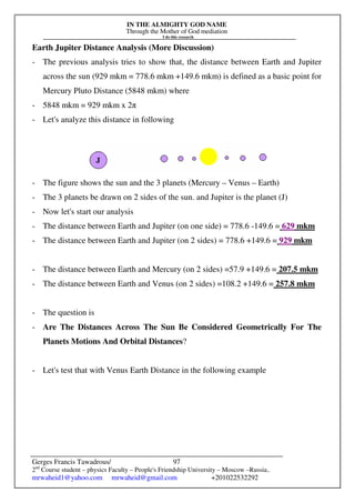 IN THE ALMIGHTY GOD NAME
Through the Mother of God mediation
I do this research
Gerges Francis Tawadrous/
2nd
Course student – physics Faculty – People's Friendship University – Moscow –Russia..
mrwaheid1@yahoo.com mrwaheid@gmail.com +201022532292
97
Earth Jupiter Distance Analysis (More Discussion)
- The previous analysis tries to show that, the distance between Earth and Jupiter
across the sun (929 mkm = 778.6 mkm +149.6 mkm) is defined as a basic point for
Mercury Pluto Distance (5848 mkm) where
- 5848 mkm = 929 mkm x 2π
- Let's analyze this distance in following
- The figure shows the sun and the 3 planets (Mercury – Venus – Earth)
- The 3 planets be drawn on 2 sides of the sun. and Jupiter is the planet (J)
- Now let's start our analysis
- The distance between Earth and Jupiter (on one side) = 778.6 -149.6 = 629 mkm
- The distance between Earth and Jupiter (on 2 sides) = 778.6 +149.6 = 929 mkm
- The distance between Earth and Mercury (on 2 sides) =57.9 +149.6 = 207.5 mkm
- The distance between Earth and Venus (on 2 sides) =108.2 +149.6 = 257.8 mkm
- The question is
- Are The Distances Across The Sun Be Considered Geometrically For The
Planets Motions And Orbital Distances?
- Let's test that with Venus Earth Distance in the following example
 