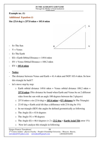 IN THE ALMIGHTY GOD NAME
Through the Mother of God mediation
I do this research
Gerges Francis Tawadrous/
2nd
Course student – physics Faculty – People's Friendship University – Moscow –Russia..
mrwaheid1@yahoo.com mrwaheid@gmail.com +201022532292
98
Example no. (1)
Additional Equation (i)
Sin (23.6 deg) x 257.8 mkm = 103.4 mkm
- S= The Sun
- V = Venus
- E= The Earth
- ES = Earth Orbital Distance = 149.6 mkm
- SV = Venus Orbital Distance = 108.2 mkm
- EV = 103.4 mkm
- Notice
- The distance between Venus and Earth = 41.4 mkm and NOT 103.4 mkm. So how
this triangle be built?!
- let's move step by step:
o Earth orbital distance 149.6 mkm + Venus orbital distance 108.2 mkm =
257.8 mkm (This distance be found when Earth and Venus be on 2 different
sides from the sun with an angle 180 degrees between the 3 players)
o 257.8 mkm x sin (23.6 deg) = 103.4 mkm (=EV distance In The Triangle)
o 23.45 deg = Earth axial tilt (has a difference with 23.6 deg be 1%)
o In our triangle (SEV) the angles be defined geometrically as following
o The Angle (S) = 43.6 degrees
o The Angle (V) = 90 degrees
o The Angle (E) = 46.4 degrees (= 2 x 23.2 deg = Earth Axial Tilt error 1%)
o Now let's analyze this triangle in following
 