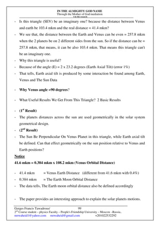 IN THE ALMIGHTY GOD NAME
Through the Mother of God mediation
I do this research
Gerges Francis Tawadrous/
2nd
Course student – physics Faculty – People's Friendship University – Moscow –Russia..
mrwaheid1@yahoo.com mrwaheid@gmail.com +201022532292
99
- Is this triangle (SEV) be an imaginary one? because the distance between Venus
and earth be 103.4 mkm and the real distance = 41.4 mkm?
- We see that, the distance between the Earth and Venus can be even = 257.8 mkm
when the 2 planets be on 2 different sides from the sun. So if the distance can be =
257.8 mkm, that means, it can be also 103.4 mkm. That means this triangle can't
be an imaginary one.
- Why this triangle is useful?
- Because of the angle (E) = 2 x 23.2 degrees (Earth Axial Tilt) (error 1%)
- That tells, Earth axial tilt is produced by some interaction be found among Earth,
Venus and The Sun Data
- Why Venus angle =90 degrees?
- What Useful Results We Get From This Triangle? 2 Basic Results
- (1st
Result)
- The planets distances across the sun are used geometrically in the solar system
geometrical design.
- (2nd
Result)
- The Sun Be Perpendicular On Venus Planet in this triangle, while Earth axial tilt
be defined. Can that effect geometrically on the sun position relative to Venus and
Earth positions?
Notice
41.6 mkm = 0.384 mkm x 108.2 mkm (Venus Orbital Distance)
- 41.4 mkm = Venus Earth Distance (different from 41.6 mkm with 0.4%)
- 0.384 mkm = The Earth Moon Orbital Distance
- The data tells, The Earth moon orbital distance also be defined accordingly
- The paper provides an interesting approach to explain the solar planets motions.
 