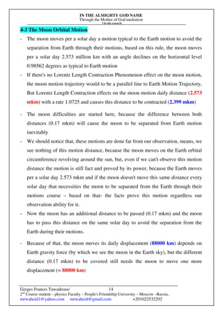 IN THE ALMIGHTY GOD NAME
Through the Mother of God mediation
I do this research
Gerges Francis Tawadrous/
2nd
Course student – physics Faculty – People's Friendship University – Moscow –Russia..
mrwaheid1@yahoo.com mrwaheid@gmail.com +201022532292
14
4-3 The Moon Orbital Motion
- The moon moves per a solar day a motion typical to the Earth motion to avoid the
separation from Earth through their motions, based on this rule, the moon moves
per a solar day 2.573 million km with an angle declines on the horizontal level
0.98562 degrees as typical to Earth motion
- If there's no Lorentz Length Contraction Phenomenon effect on the moon motion,
the moon motion trajectory would to be a parallel line to Earth Motion Trajectory,
But Lorentz Length Contraction effects on the moon motion daily distance (2.573
mkm) with a rate 1.0725 and causes this distance to be contracted (2.399 mkm)
- The moon difficulties are started here, because the difference between both
distances (0.17 mkm) will cause the moon to be separated from Earth motion
inevitably
- We should notice that, these motions are done far from our observation, means, we
see nothing of this motion distance, because the moon moves on the Earth orbital
circumference revolving around the sun, but, even if we can't observe this motion
distance the motion is still fact and proved by its power, because the Earth moves
per a solar day 2.573 mkm and if the moon doesn't move this same distance every
solar day that necessities the moon to be separated from the Earth through their
motions course – based on that- the facts prove this motion regardless our
observation ability for it.
- Now the moon has an additional distance to be passed (0.17 mkm) and the moon
has to pass this distance on the same solar day to avoid the separation from the
Earth during their motions.
- Because of that, the moon moves its daily displacement (88000 km) depends on
Earth gravity force (by which we see the moon in the Earth sky), but the different
distance (0.17 mkm) to be covered still needs the moon to move one more
displacement (= 88000 km)
 