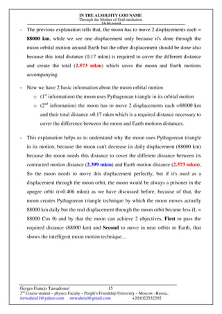 IN THE ALMIGHTY GOD NAME
Through the Mother of God mediation
I do this research
Gerges Francis Tawadrous/
2nd
Course student – physics Faculty – People's Friendship University – Moscow –Russia..
mrwaheid1@yahoo.com mrwaheid@gmail.com +201022532292
15
- The previous explanation tells that, the moon has to move 2 displacements each =
88000 km, while we see one displacement only because it's done through the
moon orbital motion around Earth but the other displacement should be done also
because this total distance (0.17 mkm) is required to cover the different distance
and create the total (2.573 mkm) which saves the moon and Earth motions
accompanying.
- Now we have 2 basic information about the moon orbital motion
o (1st
information) the moon uses Pythagorean triangle in its orbital motion
o (2nd
information) the moon has to move 2 displacements each =88000 km
and their total distance =0.17 mkm which is a required distance necessary to
cover the difference between the moon and Earth motions distances.
- This explanation helps us to understand why the moon uses Pythagorean triangle
in its motion, because the moon can't decrease its daily displacement (88000 km)
because the moon needs this distance to cover the different distance between its
contracted motion distance (2.399 mkm) and Earth motion distance (2.573 mkm),
So the moon needs to move this displacement perfectly, but if it's used as a
displacement through the moon orbit, the moon would be always a prisoner in the
apogee orbit (r=0.406 mkm) as we have discussed before, because of that, the
moon creates Pythagorean triangle technique by which the moon moves actually
88000 km daily but the real displacement through the moon orbit became less (L =
88000 Cos θ) and by that the moon can achieve 2 objectives, First to pass the
required distance (88000 km) and Second to move in near orbits to Earth, that
shows the intelligent moon motion technique…
 