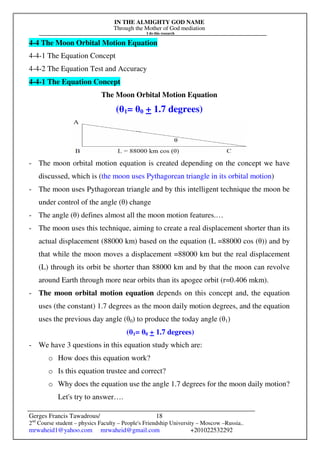 IN THE ALMIGHTY GOD NAME
Through the Mother of God mediation
I do this research
Gerges Francis Tawadrous/
2nd
Course student – physics Faculty – People's Friendship University – Moscow –Russia..
mrwaheid1@yahoo.com mrwaheid@gmail.com +201022532292
18
4-4 The Moon Orbital Motion Equation
4-4-1 The Equation Concept
4-4-2 The Equation Test and Accuracy
4-4-1 The Equation Concept
The Moon Orbital Motion Equation
(θ1= θ0 + 1.7 degrees)
- The moon orbital motion equation is created depending on the concept we have
discussed, which is (the moon uses Pythagorean triangle in its orbital motion)
- The moon uses Pythagorean triangle and by this intelligent technique the moon be
under control of the angle (θ) change
- The angle (θ) defines almost all the moon motion features.…
- The moon uses this technique, aiming to create a real displacement shorter than its
actual displacement (88000 km) based on the equation (L =88000 cos (θ)) and by
that while the moon moves a displacement =88000 km but the real displacement
(L) through its orbit be shorter than 88000 km and by that the moon can revolve
around Earth through more near orbits than its apogee orbit (r=0.406 mkm).
- The moon orbital motion equation depends on this concept and, the equation
uses (the constant) 1.7 degrees as the moon daily motion degrees, and the equation
uses the previous day angle (θ0) to produce the today angle (θ1)
(θ1= θ0 + 1.7 degrees)
- We have 3 questions in this equation study which are:
o How does this equation work?
o Is this equation trustee and correct?
o Why does the equation use the angle 1.7 degrees for the moon daily motion?
Let's try to answer….
 