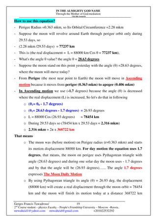 IN THE ALMIGHTY GOD NAME
Through the Mother of God mediation
I do this research
Gerges Francis Tawadrous/
2nd
Course student – physics Faculty – People's Friendship University – Moscow –Russia..
mrwaheid1@yahoo.com mrwaheid@gmail.com +201022532292
19
How to use this equation?
- Perigee Radius =0.363 mkm, so Its Orbital Circumference =2.28 mkm
- Suppose the moon will revolve around Earth through perigee orbit only during
29.53 days, so
- (2.28 mkm /29.53 days) = 77237 km
- This is (the real displacement = L = 88000 km Cos θ = 77237 km),
- What's the angle θ value? the angle θ = 28.63 degrees
- Suppose the moon stand on this point yesterday with the angle (θ) =28.63 degrees,
where the moon will move today?
- From Perigee (the most near point to Earth) the moon will move in Ascending
motion because it moves from perigee (0.363 mkm) to apogee (0.406 mkm)
- In Ascending motion we use (-1.7 degrees) because the angle (θ) is decreased
where the real displacement (L) is increased, So let's do that in following
o (θ1= θ0 - 1.7 degrees)
o (θ1= 28.63 degrees - 1.7 degrees) = 26.93 degrees
o L = 88000 Cos (26.93 degrees) = 78454 km
o During 29.53 days so (78454 km x 29.53 days = 2.316 mkm)
o 2.316 mkm = 2π x 368722 km
That means
o The moon was (before motion) on Perigee radius (r=0.363 mkm) and starts
its motion displacement 88000 km. For day motion the equation uses 1.7
degrees, that means, the moon on perigee uses Pythagorean triangle with
angle (28.63 degrees) and during one solar day the moon uses - 1.7 degrees
and by that the angle will be (26.93 degrees)…... The angle 1.7 degrees
expresses The Moon Daily Motion
o By using Pythagorean triangle its angle (θ) = 26.93 deg, the displacement
(88000 km) will create a real displacement through the moon orbit = 78454
km and the moon will finish its motion today at a distance 368722 km
 