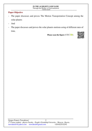 IN THE ALMIGHTY GOD NAME
Through the Mother of God mediation
I do this research
Gerges Francis Tawadrous/
2nd
Course student – physics Faculty – People's Friendship University – Moscow –Russia..
mrwaheid1@yahoo.com mrwaheid@gmail.com +201022532292
2
Paper Objective
- The paper discusses and proves The Motion Transportation Concept among the
solar planets
- And
- The paper discusses and proves the solar planets motions using of different rates of
time.
Please scan the figure (ORCID)
 
