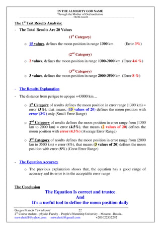 IN THE ALMIGHTY GOD NAME
Through the Mother of God mediation
I do this research
Gerges Francis Tawadrous/
2nd
Course student – physics Faculty – People's Friendship University – Moscow –Russia..
mrwaheid1@yahoo.com mrwaheid@gmail.com +201022532292
22
The 1st
Test Results Analysis:
- The Total Results Are 20 Values
(1st
Category)
o 15 values, defines the moon position in range 1300 km (Error 3%)
(2nd
Category)
o 2 values, defines the moon position in range 1300-2000 km (Error 4.6 %)
(3rd
Category)
o 3 values, defines the moon position in range 2000-3500 km (Error 8 %)
- The Results Explanation
- The distance from perigee to apogee =43000 km…
o 1st
Category of results defines the moon position in error range (1300 km) =
error (3%), that means, (15 values of 20) defines the moon position with
error (3%) only (Small Error Range)
o 2nd
Category of results defines the moon position in error range from (1300
km to 2000 km) = error (4.5%), that means (2 values of 20) defines the
moon position with error (4.5%) (Average Error Range)
o 3rd
Category of results defines the moon position in error range from (2000
km to 3500 km) = error (8%), that means (3 values of 20) defines the moon
position with error (8%) (Great Error Range)
- The Equation Accuracy
o The previous explanation shows that, the equation has a good range of
accuracy and its error is in the acceptable error range
The Conclusion
The Equation Is correct and trustee
And
It's a useful tool to define the moon position daily
 