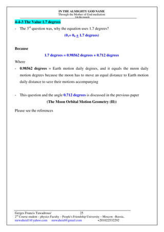 IN THE ALMIGHTY GOD NAME
Through the Mother of God mediation
I do this research
Gerges Francis Tawadrous/
2nd
Course student – physics Faculty – People's Friendship University – Moscow –Russia..
mrwaheid1@yahoo.com mrwaheid@gmail.com +201022532292
25
4-4-3 The Value 1.7 degrees
- The 3rd
question was, why the equation uses 1.7 degrees?
(θ1= θ0 + 1.7 degrees)
Because
1.7 degrees = 0.98562 degrees + 0.712 degrees
Where
- 0.98562 degrees = Earth motion daily degrees, and it equals the moon daily
motion degrees because the moon has to move an equal distance to Earth motion
daily distance to save their motions accompanying
- This question and the angle 0.712 degrees is discussed in the previous paper
(The Moon Orbital Motion Geometry (II))
Please see the references
 