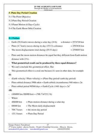 IN THE ALMIGHTY GOD NAME
Through the Mother of God mediation
I do this research
Gerges Francis Tawadrous/
2nd
Course student – physics Faculty – People's Friendship University – Moscow –Russia..
mrwaheid1@yahoo.com mrwaheid@gmail.com +201022532292
27
5- Pluto Day Period Creation
5-1 The Point Objective
5-2 Pluto Day Period Creation
5-3 Planet Motion (6 Days Cycle)
5-4 The Earth Moon Orbit Creation
5-1 Preface
- Earth (29.8 km/s) moves during a solar day (24 h) a distance = 2574720 km
- Pluto (4.7 km/s) moves during its day (153.3) a distance = 2593836 km
- The moon displacements total during (29.53 days) = 2598693 km
- Pluto and the moon motion distances be equal but they different from Earth motion
distance with (1%).
- What geometrical result can be produced by these equal distances?
- We can't conclude this geometrical effect. But
- This geometrical effect is a real one because it's seen in other data, for example
(I)
- (Earth velocity / Pluto velocity) = (Pluto Day period/ earth day period)
- Pluto orbital distance 5906 mkm = Earth orbital circumference 940 mkm x 2π
- Pluto orbital period 90560 days = Earth Cycle (1461 days) x 2π3
(II)
- (406000 km /88000 km) = (708.7 h/153.3 h)
- Where
- 406000 km = Pluto motion distance during a solar day
- 88000 km = The Moon daily displacement
- 708.7 hours = the moon day period
- 153.3 hours = Pluto Day Period
 