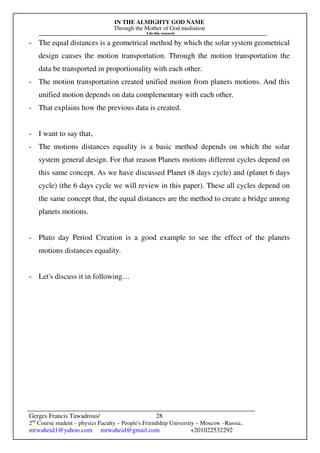 IN THE ALMIGHTY GOD NAME
Through the Mother of God mediation
I do this research
Gerges Francis Tawadrous/
2nd
Course student – physics Faculty – People's Friendship University – Moscow –Russia..
mrwaheid1@yahoo.com mrwaheid@gmail.com +201022532292
28
- The equal distances is a geometrical method by which the solar system geometrical
design causes the motion transportation. Through the motion transportation the
data be transported in proportionality with each other.
- The motion transportation created unified motion from planets motions. And this
unified motion depends on data complementary with each other.
- That explains how the previous data is created.
- I want to say that,
- The motions distances equality is a basic method depends on which the solar
system general design. For that reason Planets motions different cycles depend on
this same concept. As we have discussed Planet (8 days cycle) and (planet 6 days
cycle) (the 6 days cycle we will review in this paper). These all cycles depend on
the same concept that, the equal distances are the method to create a bridge among
planets motions.
- Pluto day Period Creation is a good example to see the effect of the planets
motions distances equality.
- Let's discuss it in following…
 