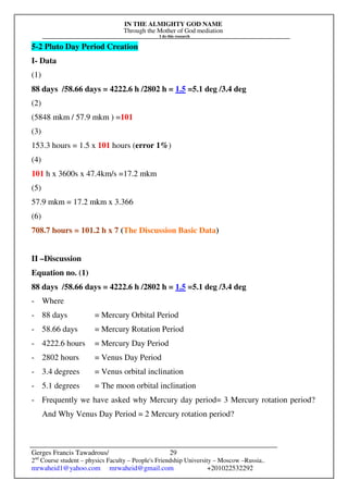 IN THE ALMIGHTY GOD NAME
Through the Mother of God mediation
I do this research
Gerges Francis Tawadrous/
2nd
Course student – physics Faculty – People's Friendship University – Moscow –Russia..
mrwaheid1@yahoo.com mrwaheid@gmail.com +201022532292
29
5-2 Pluto Day Period Creation
I- Data
(1)
88 days /58.66 days = 4222.6 h /2802 h = 1.5 =5.1 deg /3.4 deg
(2)
(5848 mkm / 57.9 mkm ) =101
(3)
153.3 hours = 1.5 x 101 hours (error 1%)
(4)
101 h x 3600s x 47.4km/s =17.2 mkm
(5)
57.9 mkm = 17.2 mkm x 3.366
(6)
708.7 hours = 101.2 h x 7 (The Discussion Basic Data)
II –Discussion
Equation no. (1)
88 days /58.66 days = 4222.6 h /2802 h = 1.5 =5.1 deg /3.4 deg
- Where
- 88 days = Mercury Orbital Period
- 58.66 days = Mercury Rotation Period
- 4222.6 hours = Mercury Day Period
- 2802 hours = Venus Day Period
- 3.4 degrees = Venus orbital inclination
- 5.1 degrees = The moon orbital inclination
- Frequently we have asked why Mercury day period= 3 Mercury rotation period?
And Why Venus Day Period = 2 Mercury rotation period?
 