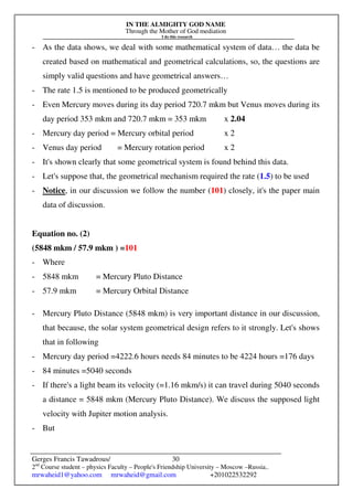 IN THE ALMIGHTY GOD NAME
Through the Mother of God mediation
I do this research
Gerges Francis Tawadrous/
2nd
Course student – physics Faculty – People's Friendship University – Moscow –Russia..
mrwaheid1@yahoo.com mrwaheid@gmail.com +201022532292
30
- As the data shows, we deal with some mathematical system of data… the data be
created based on mathematical and geometrical calculations, so, the questions are
simply valid questions and have geometrical answers…
- The rate 1.5 is mentioned to be produced geometrically
- Even Mercury moves during its day period 720.7 mkm but Venus moves during its
day period 353 mkm and 720.7 mkm = 353 mkm x 2.04
- Mercury day period = Mercury orbital period x 2
- Venus day period = Mercury rotation period x 2
- It's shown clearly that some geometrical system is found behind this data.
- Let's suppose that, the geometrical mechanism required the rate (1.5) to be used
- Notice, in our discussion we follow the number (101) closely, it's the paper main
data of discussion.
Equation no. (2)
(5848 mkm / 57.9 mkm ) =101
- Where
- 5848 mkm = Mercury Pluto Distance
- 57.9 mkm = Mercury Orbital Distance
- Mercury Pluto Distance (5848 mkm) is very important distance in our discussion,
that because, the solar system geometrical design refers to it strongly. Let's shows
that in following
- Mercury day period =4222.6 hours needs 84 minutes to be 4224 hours =176 days
- 84 minutes =5040 seconds
- If there's a light beam its velocity (=1.16 mkm/s) it can travel during 5040 seconds
a distance = 5848 mkm (Mercury Pluto Distance). We discuss the supposed light
velocity with Jupiter motion analysis.
- But
 