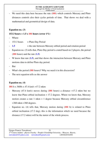 IN THE ALMIGHTY GOD NAME
Through the Mother of God mediation
I do this research
Gerges Francis Tawadrous/
2nd
Course student – physics Faculty – People's Friendship University – Moscow –Russia..
mrwaheid1@yahoo.com mrwaheid@gmail.com +201022532292
31
- We need this data here because the rate (101) which controls Mercury and Pluto
distances controls also their cycles periods of time. That shows we deal with a
mathematical and geometrical design of data.
Equation no. (3)
153.3 hours = 1.5 x 101 hours (error 1%)
- Where
- 153.3 hours = Pluto Day Period
- 1.5 = the rate between Mercury orbital period and rotation period
- Equation no. (3) tells that, Pluto Day period is crated based on 2 players, the period
(101 hours) and the rate (1.5)
- W know that rate (1.5), and that shows the interaction between Mercury and Pluto
motions data to define Pluto day period.
- But
- What's the period (101 hours)? Why we need it in this discussion?
- The next equation tells us the answer
Equation no. (4)
101 h x 3600s x 47.4 km/s =17.2 mkm
- Mercury (47.4 km/s) moves during (101 hours) a distance =17.2 mkm but we
know that Pluto orbital inclination = 17.2 degrees. Where we know that, Mercury
motion creates a rate 1 mkm = 1 degree because Mercury orbital circumference
=360 mkm =360 degrees.
- Equation no. (4) tells that, Mercury motion during (101 h) is related to Pluto
orbital inclination (17.2 deg). this is the information which we need because the
distance (17.2 mkm) will be the motor of the whole process.
 