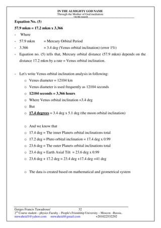 IN THE ALMIGHTY GOD NAME
Through the Mother of God mediation
I do this research
Gerges Francis Tawadrous/
2nd
Course student – physics Faculty – People's Friendship University – Moscow –Russia..
mrwaheid1@yahoo.com mrwaheid@gmail.com +201022532292
32
Equation No. (5)
57.9 mkm = 17.2 mkm x 3.366
- Where
- 57.9 mkm = Mercury Orbital Period
- 3.366 = 3.4 deg (Venus orbital inclination) (error 1%)
- Equation no. (5) tells that, Mercury orbital distance (57.9 mkm) depends on the
distance 17.2 mkm by a rate = Venus orbital inclination.
- Let's write Venus orbital inclination analysis in following:
o Venus diameter = 12104 km
o Venus diameter is used frequently as 12104 seconds
o 12104 seconds = 3.366 hours
o Where Venus orbital inclination =3.4 deg
o But
o 17.4 degrees = 3.4 deg x 5.1 deg (the moon orbital inclination)
o And we know that
o 17.4 deg = The inner Planets orbital inclinations total
o 17.2 deg = Pluto orbital inclination = 17.4 deg x 0.99
o 23.6 deg = The outer Planets orbital inclinations total
o 23.4 deg = Earth Axial Tilt = 23.6 deg x 0.99
o 23.6 deg + 17.2 deg = 23.4 deg +17.4 deg =41 deg
o The data is created based on mathematical and geometrical system
 