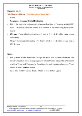 IN THE ALMIGHTY GOD NAME
Through the Mother of God mediation
I do this research
Gerges Francis Tawadrous/
2nd
Course student – physics Faculty – People's Friendship University – Moscow –Russia..
mrwaheid1@yahoo.com mrwaheid@gmail.com +201022532292
33
Equation No. (6)
708.7 hours = 101 h x 7 (The Discussion Basic Data)
- Where
- 7 degrees = Mercury Orbital Inclination
- This is the basic discussion equation because based on it Pluto day period (153.3
hours /1.5) (=101 hours) be created as a function in the moon day period (708.7
hours).
- 17.2 deg (Pluto orbital inclination) = 7 deg + 2 x 5.1 deg (The moon orbital
inclination).
- Mercury motion distance during (101 hours) which is (17.2 mkm) is used here as
17.2 degrees.
Notice
- This process will be more clear through the moon orbit creation discussion. But
before we need to define (6 days cycle) by which Uranus creates the environment
in which Venus and Pluto can be found together and gives the chance for Venus
motion to effect on Pluto motion.
- So, in next point we should discuss (Planet Motion 6 Days Cycle)
 