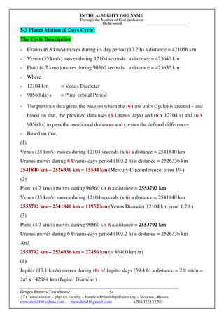 IN THE ALMIGHTY GOD NAME
Through the Mother of God mediation
I do this research
Gerges Francis Tawadrous/
2nd
Course student – physics Faculty – People's Friendship University – Moscow –Russia..
mrwaheid1@yahoo.com mrwaheid@gmail.com +201022532292
34
5-3 Planet Motion (6 Days Cycle)
The Cycle Description
- Uranus (6.8 km/s) moves during its day period (17.2 h) a distance = 421056 km
- Venus (35 km/s) moves during 12104 seconds a distance = 423640 km
- Pluto (4.7 km/s) moves during 90560 seconds a distance = 425632 km
- Where
- 12104 km = Venus Diameter
- 90560 days = Pluto orbital Period
- The previous data gives the base on which the (6 time units Cycle) is created – and
based on that, the provided data uses (6 Uranus days) and (6 x 12104 s) and (6 x
90560 s) to pass the mentioned distances and creates the defined differences
- Based on that,
(1)
Venus (35 km/s) moves during 12104 seconds (x 6) a distance = 2541840 km
Uranus moves during 6 Uranus days period (103.2 h) a distance = 2526336 km
2541840 km – 2526336 km = 15504 km (Mercury Circumference error 1%)
(2)
Pluto (4.7 km/s) moves during 90560 s x 6 a distance = 2553792 km
Venus (35 km/s) moves during 12104 seconds (x 6) a distance = 2541840 km
2553792 km – 2541840 km = 11952 km (Venus Diameter 12104 km error 1.2%)
(3)
Pluto (4.7 km/s) moves during 90560 s x 6 a distance = 2553792 km
Uranus moves during 6 Uranus days period (103.2 h) a distance = 2526336 km
And
2553792 km – 2526336 km = 27456 km (= 86400 km /π)
(4)
Jupiter (13.1 km/s) moves during (6) of Jupiter days (59.4 h) a distance = 2.8 mkm =
2π2
x 142984 km (Jupiter Diameter)
 