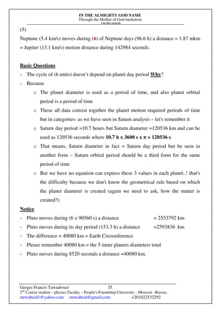 IN THE ALMIGHTY GOD NAME
Through the Mother of God mediation
I do this research
Gerges Francis Tawadrous/
2nd
Course student – physics Faculty – People's Friendship University – Moscow –Russia..
mrwaheid1@yahoo.com mrwaheid@gmail.com +201022532292
35
(5)
Neptune (5.4 km/s) moves during (6) of Neptune days (96.6 h) a distance = 1.87 mkm
= Jupiter (13.1 km/s) motion distance during 142984 seconds.
Basic Questions
- The cycle of (6 units) doesn’t depend on planet day period Why?
- Because
o The planet diameter is used as a period of time, and also planet orbital
period is a period of time
o These all data consist together the planet motion required periods of time
but in categories- as we have seen in Saturn analysis – let's remember it
o Saturn day period =10.7 hours but Saturn diameter =120536 km and can be
used as 120536 seconds where 10.7 h x 3600 s x π = 120536 s
o That means, Saturn diameter in fact = Saturn day period but be seen in
another form – Saturn orbital period should be a third form for the same
period of time
o But we have no equation can express these 3 values in each planet..! that's
the difficulty because we don't know the geometrical rule based on which
the planet diameter is created (again we need to ask, how the matter is
created?)
Notice
- Pluto moves during (6 x 90560 s) a distance = 2553792 km
- Pluto moves during its day period (153.3 h) a distance =2593836 km
- The difference = 40080 km = Earth Circumference
- Please remember 40080 km = the 5 inner planets diameters total
- Pluto moves during 8520 seconds a distance =40080 km.
 