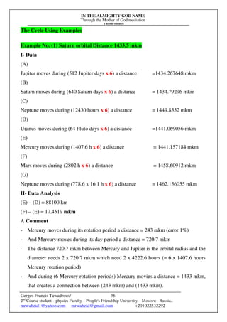 IN THE ALMIGHTY GOD NAME
Through the Mother of God mediation
I do this research
Gerges Francis Tawadrous/
2nd
Course student – physics Faculty – People's Friendship University – Moscow –Russia..
mrwaheid1@yahoo.com mrwaheid@gmail.com +201022532292
36
The Cycle Using Examples
Example No. (1) Saturn orbital Distance 1433.5 mkm
I- Data
(A)
Jupiter moves during (512 Jupiter days x 6) a distance =1434.267648 mkm
(B)
Saturn moves during (640 Saturn days x 6) a distance = 1434.79296 mkm
(C)
Neptune moves during (12430 hours x 6) a distance = 1449.8352 mkm
(D)
Uranus moves during (64 Pluto days x 6) a distance =1441.069056 mkm
(E)
Mercury moves during (1407.6 h x 6) a distance = 1441.157184 mkm
(F)
Mars moves during (2802 h x 6) a distance = 1458.60912 mkm
(G)
Neptune moves during (778.6 x 16.1 h x 6) a distance = 1462.136055 mkm
II- Data Analysis
(E) – (D) = 88100 km
(F) – (E) = 17.4519 mkm
A Comment
- Mercury moves during its rotation period a distance = 243 mkm (error 1%)
- And Mercury moves during its day period a distance = 720.7 mkm
- The distance 720.7 mkm between Mercury and Jupiter is the orbital radius and the
diameter needs 2 x 720.7 mkm which need 2 x 4222.6 hours (= 6 x 1407.6 hours
Mercury rotation period)
- And during (6 Mercury rotation periods) Mercury movies a distance = 1433 mkm,
that creates a connection between (243 mkm) and (1433 mkm).
 