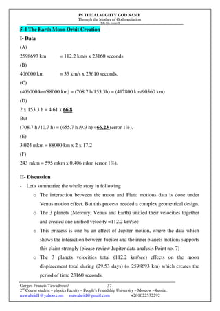 IN THE ALMIGHTY GOD NAME
Through the Mother of God mediation
I do this research
Gerges Francis Tawadrous/
2nd
Course student – physics Faculty – People's Friendship University – Moscow –Russia..
mrwaheid1@yahoo.com mrwaheid@gmail.com +201022532292
37
5-4 The Earth Moon Orbit Creation
I- Data
(A)
2598693 km = 112.2 km/s x 23160 seconds
(B)
406000 km = 35 km/s x 23610 seconds.
(C)
(406000 km/88000 km) = (708.7 h/153.3h) = (417800 km/90560 km)
(D)
2 x 153.3 h = 4.61 x 66.8
But
(708.7 h /10.7 h) = (655.7 h /9.9 h) =66.23 (error 1%).
(E)
3.024 mkm = 88000 km x 2 x 17.2
(F)
243 mkm = 595 mkm x 0.406 mkm (error 1%).
II- Discussion
- Let's summarize the whole story in following
o The interaction between the moon and Pluto motions data is done under
Venus motion effect. But this process needed a complex geometrical design.
o The 3 planets (Mercury, Venus and Earth) unified their velocities together
and created one unified velocity =112.2 km/sec
o This process is one by an effect of Jupiter motion, where the data which
shows the interaction between Jupiter and the inner planets motions supports
this claim strongly (please review Jupiter data analysis Point no. 7)
o The 3 planets velocities total (112.2 km/sec) effects on the moon
displacement total during (29.53 days) (= 2598693 km) which creates the
period of time 23160 seconds.
 