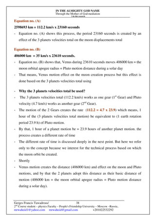 IN THE ALMIGHTY GOD NAME
Through the Mother of God mediation
I do this research
Gerges Francis Tawadrous/
2nd
Course student – physics Faculty – People's Friendship University – Moscow –Russia..
mrwaheid1@yahoo.com mrwaheid@gmail.com +201022532292
38
Equation no. (A)
2598693 km = 112.2 km/s x 23160 seconds
- Equation no. (A) shows this process, the period 23160 seconds is created by an
effect of the 3 planets velocities total on the moon displacements total
Equation no. (B)
406000 km = 35 km/s x 23610 seconds.
- Equation no. (B) shows that, Venus during 23610 seconds moves 406000 km = the
moon orbital apogee radius = Pluto motion distance during a solar day
- That means, Venus motion effect on the moon creation process but this effect is
done based on the 3 planets velocities total using
- Why the 3 planets velocities total be used?
- The 3 planets velocities total (112.2 km/s) works as one gear (1st
Gear) and Pluto
velocity (4.7 km/s) works as another gear (2nd
Gear).
- The motion of the 2 Gears creates the rate (112.2 = 4.7 x 23.9) which means, 1
hour of the (3 planets velocities total motion) be equivalent to (1 earth rotation
period 23.9 h) of Pluto motion.
- By that, 1 hour of a planet motion be = 23.9 hours of another planet motion. the
process creates a different rate of time
- The different rate of time is discussed deeply in the next point. But here we refer
only to the concept because we interest for the technical process based on which
the moon orbit be created.
- Shortly
- Venus motion creates the distance (406000 km) and effect on the moon and Pluto
motions, and by that the 2 planets adopt this distance as their basic distance of
motion (406000 km = the moon orbital apogee radius = Pluto motion distance
during a solar day).
 