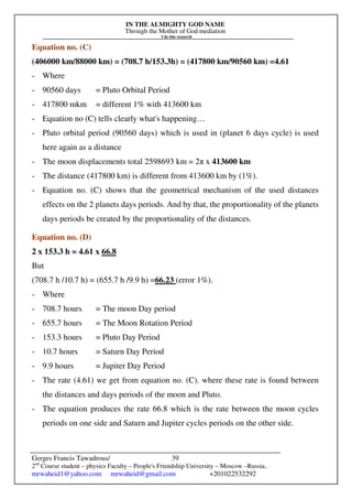 IN THE ALMIGHTY GOD NAME
Through the Mother of God mediation
I do this research
Gerges Francis Tawadrous/
2nd
Course student – physics Faculty – People's Friendship University – Moscow –Russia..
mrwaheid1@yahoo.com mrwaheid@gmail.com +201022532292
39
Equation no. (C)
(406000 km/88000 km) = (708.7 h/153.3h) = (417800 km/90560 km) =4.61
- Where
- 90560 days = Pluto Orbital Period
- 417800 mkm = different 1% with 413600 km
- Equation no (C) tells clearly what's happening…
- Pluto orbital period (90560 days) which is used in (planet 6 days cycle) is used
here again as a distance
- The moon displacements total 2598693 km = 2π x 413600 km
- The distance (417800 km) is different from 413600 km by (1%).
- Equation no. (C) shows that the geometrical mechanism of the used distances
effects on the 2 planets days periods. And by that, the proportionality of the planets
days periods be created by the proportionality of the distances.
Equation no. (D)
2 x 153.3 h = 4.61 x 66.8
But
(708.7 h /10.7 h) = (655.7 h /9.9 h) =66.23 (error 1%).
- Where
- 708.7 hours = The moon Day period
- 655.7 hours = The Moon Rotation Period
- 153.3 hours = Pluto Day Period
- 10.7 hours = Saturn Day Period
- 9.9 hours = Jupiter Day Period
- The rate (4.61) we get from equation no. (C). where these rate is found between
the distances and days periods of the moon and Pluto.
- The equation produces the rate 66.8 which is the rate between the moon cycles
periods on one side and Saturn and Jupiter cycles periods on the other side.
 