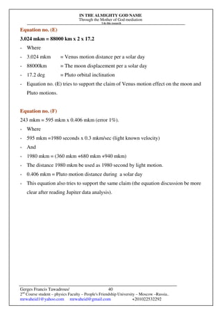 IN THE ALMIGHTY GOD NAME
Through the Mother of God mediation
I do this research
Gerges Francis Tawadrous/
2nd
Course student – physics Faculty – People's Friendship University – Moscow –Russia..
mrwaheid1@yahoo.com mrwaheid@gmail.com +201022532292
40
Equation no. (E)
3.024 mkm = 88000 km x 2 x 17.2
- Where
- 3.024 mkm = Venus motion distance per a solar day
- 88000km = The moon displacement per a solar day
- 17.2 deg = Pluto orbital inclination
- Equation no. (E) tries to support the claim of Venus motion effect on the moon and
Pluto motions.
Equation no. (F)
243 mkm = 595 mkm x 0.406 mkm (error 1%).
- Where
- 595 mkm =1980 seconds x 0.3 mkm/sec (light known velocity)
- And
- 1980 mkm = (360 mkm +680 mkm +940 mkm)
- The distance 1980 mkm be used as 1980 second by light motion.
- 0.406 mkm = Pluto motion distance during a solar day
- This equation also tries to support the same claim (the equation discussion be more
clear after reading Jupiter data analysis).
 