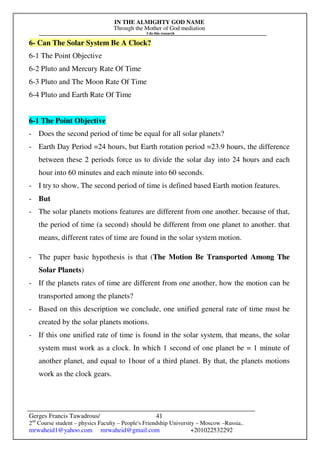 IN THE ALMIGHTY GOD NAME
Through the Mother of God mediation
I do this research
Gerges Francis Tawadrous/
2nd
Course student – physics Faculty – People's Friendship University – Moscow –Russia..
mrwaheid1@yahoo.com mrwaheid@gmail.com +201022532292
41
6- Can The Solar System Be A Clock?
6-1 The Point Objective
6-2 Pluto and Mercury Rate Of Time
6-3 Pluto and The Moon Rate Of Time
6-4 Pluto and Earth Rate Of Time
6-1 The Point Objective
- Does the second period of time be equal for all solar planets?
- Earth Day Period =24 hours, but Earth rotation period =23.9 hours, the difference
between these 2 periods force us to divide the solar day into 24 hours and each
hour into 60 minutes and each minute into 60 seconds.
- I try to show, The second period of time is defined based Earth motion features.
- But
- The solar planets motions features are different from one another. because of that,
the period of time (a second) should be different from one planet to another. that
means, different rates of time are found in the solar system motion.
- The paper basic hypothesis is that (The Motion Be Transported Among The
Solar Planets)
- If the planets rates of time are different from one another, how the motion can be
transported among the planets?
- Based on this description we conclude, one unified general rate of time must be
created by the solar planets motions.
- If this one unified rate of time is found in the solar system, that means, the solar
system must work as a clock. In which 1 second of one planet be = 1 minute of
another planet, and equal to 1hour of a third planet. By that, the planets motions
work as the clock gears.
 