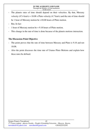 IN THE ALMIGHTY GOD NAME
Through the Mother of God mediation
I do this research
Gerges Francis Tawadrous/
2nd
Course student – physics Faculty – People's Friendship University – Moscow –Russia..
mrwaheid1@yahoo.com mrwaheid@gmail.com +201022532292
42
- The planets rates of time should depend on their velocities. By that, Mercury
velocity (47.4 km/s) = 10.08 x Pluto velocity (4.7 km/s) and the rate of time should
be 1 hour of Mercury motion be =10.08 hours of Pluto motion.
- But, In fact
- 1 hour of Mercury motion be = 9.18 hours of Pluto motion.
- This change in the rate of time is done because of the planets motions interaction.
The Discussion Point Objective
- The point proves that the rate of time between Mercury and Pluto is 9.18 and not
10.08.
- Also the point discusses the time rate of Uranus Pluto Motions and explain how
these rates be defined.
 