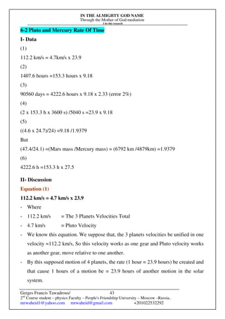 IN THE ALMIGHTY GOD NAME
Through the Mother of God mediation
I do this research
Gerges Francis Tawadrous/
2nd
Course student – physics Faculty – People's Friendship University – Moscow –Russia..
mrwaheid1@yahoo.com mrwaheid@gmail.com +201022532292
43
6-2 Pluto and Mercury Rate Of Time
I- Data
(1)
112.2 km/s = 4.7km/s x 23.9
(2)
1407.6 hours =153.3 hours x 9.18
(3)
90560 days = 4222.6 hours x 9.18 x 2.33 (error 2%)
(4)
(2 x 153.3 h x 3600 s) /5040 s =23.9 x 9.18
(5)
((4.6 x 24.7)/24) =9.18 /1.9379
But
(47.4/24.1) =(Mars mass /Mercury mass) = (6792 km /4879km) =1.9379
(6)
4222.6 h =153.3 h x 27.5
II- Discussion
Equation (1)
112.2 km/s = 4.7 km/s x 23.9
- Where
- 112.2 km/s = The 3 Planets Velocities Total
- 4.7 km/s = Pluto Velocity
- We know this equation. We suppose that, the 3 planets velocities be unified in one
velocity =112.2 km/s, So this velocity works as one gear and Pluto velocity works
as another gear, move relative to one another.
- By this supposed motion of 4 planets, the rate (1 hour = 23.9 hours) be created and
that cause 1 hours of a motion be = 23.9 hours of another motion in the solar
system.
 