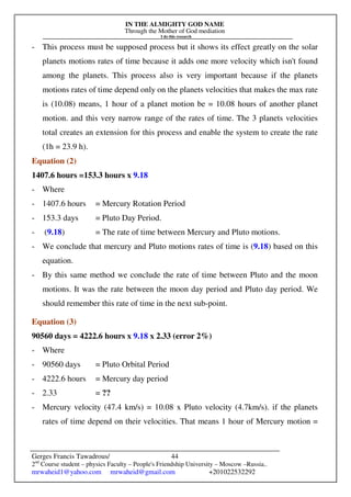 IN THE ALMIGHTY GOD NAME
Through the Mother of God mediation
I do this research
Gerges Francis Tawadrous/
2nd
Course student – physics Faculty – People's Friendship University – Moscow –Russia..
mrwaheid1@yahoo.com mrwaheid@gmail.com +201022532292
44
- This process must be supposed process but it shows its effect greatly on the solar
planets motions rates of time because it adds one more velocity which isn't found
among the planets. This process also is very important because if the planets
motions rates of time depend only on the planets velocities that makes the max rate
is (10.08) means, 1 hour of a planet motion be = 10.08 hours of another planet
motion. and this very narrow range of the rates of time. The 3 planets velocities
total creates an extension for this process and enable the system to create the rate
(1h = 23.9 h).
Equation (2)
1407.6 hours =153.3 hours x 9.18
- Where
- 1407.6 hours = Mercury Rotation Period
- 153.3 days = Pluto Day Period.
- (9.18) = The rate of time between Mercury and Pluto motions.
- We conclude that mercury and Pluto motions rates of time is (9.18) based on this
equation.
- By this same method we conclude the rate of time between Pluto and the moon
motions. It was the rate between the moon day period and Pluto day period. We
should remember this rate of time in the next sub-point.
Equation (3)
90560 days = 4222.6 hours x 9.18 x 2.33 (error 2%)
- Where
- 90560 days = Pluto Orbital Period
- 4222.6 hours = Mercury day period
- 2.33 = ??
- Mercury velocity (47.4 km/s) = 10.08 x Pluto velocity (4.7km/s). if the planets
rates of time depend on their velocities. That means 1 hour of Mercury motion =
 