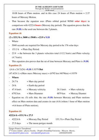 IN THE ALMIGHTY GOD NAME
Through the Mother of God mediation
I do this research
Gerges Francis Tawadrous/
2nd
Course student – physics Faculty – People's Friendship University – Moscow –Russia..
mrwaheid1@yahoo.com mrwaheid@gmail.com +201022532292
45
10.08 hours of Pluto motion. and in this case 24 hours of Pluto motion = 2.37
hours of Mercury Motion.
- That because the equation uses (Pluto orbital period 90560 solar days) in
comparison with 4222.6 hours (Mercury day period). The equation proves that the
rate (9.18) is the used one between the 2 planets.
Equation (4)
(2 x 153.3 h x 3600 s) /5040 s =23.9 x 9.18
- Where
- 5040 seconds are required for Mercury day period to be 176 solar days
- 153.3 h = Pluto Day Period.
- 23.9 = the between the 3 planets velocities total (112.2 km/s) and Pluto velocity
(4.7 km/s).
- This equation also proves that the rat of time between Mercury and Pluto is (9.18)
Equation (5)
((4.6 x 24.7)/24) =9.18 /1.9379 But
(47.4/24.1) =(Mars mass /Mercury mass) = (6792 km /4879km) =1.9379
- Where
- 24.7 h = Mars day period
- 24 h = Earth day period
- 47.4 km/s = Mercury veloicity 24.1 km/s = Mars veloicity
- 6792 km = Mars Diameter 4879 km = Mercuy Diamter
- Equation no. (5) tells that, the rate (9.18) between Mercury and Pluto motions
effect on Mars motion data and creates its rate (4.6) (where 1 hour of Mars motion
=4.6 hours of Pluto motion).
Equation (6)
4222.6 h =153.3 h x 27.5
- 4222.6 h = Mercury Day Period 153.3 h = Pluto Day Period
- 27.5 days = The moon perigee month
 